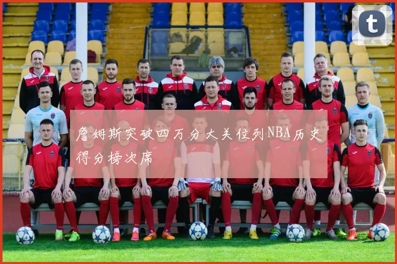 詹姆斯突破四万分大关位列NBA历史得分榜次席