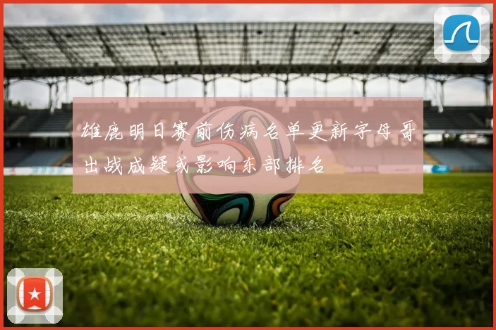 雄鹿明日赛前伤病名单更新字母哥出战成疑或影响东部排名