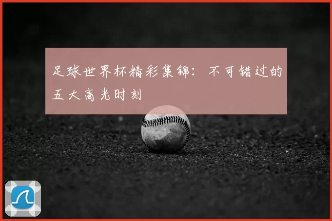 足球世界杯精彩集锦:不可错过的五大高光时刻