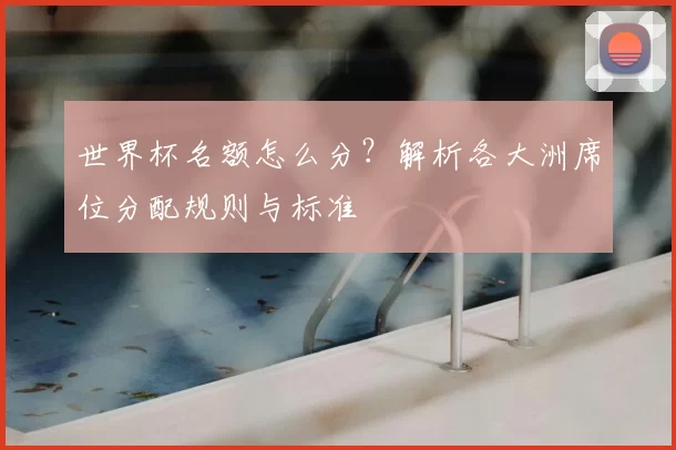 世界杯名额怎么分？解析各大洲席位分配规则与标准