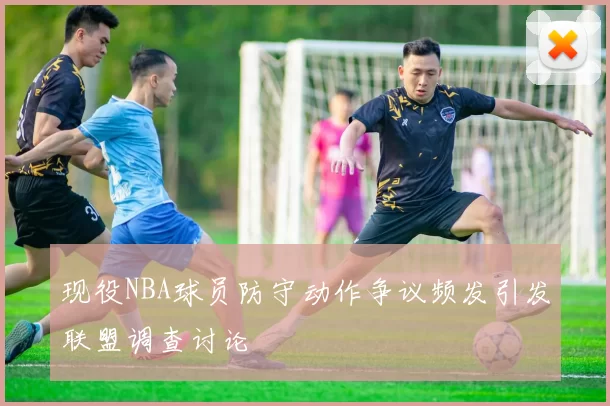 现役NBA球员防守动作争议频发引发联盟调查讨论