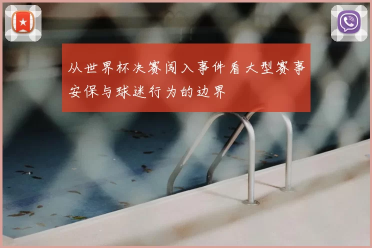 从世界杯决赛闯入事件看大型赛事安保与球迷行为的边界