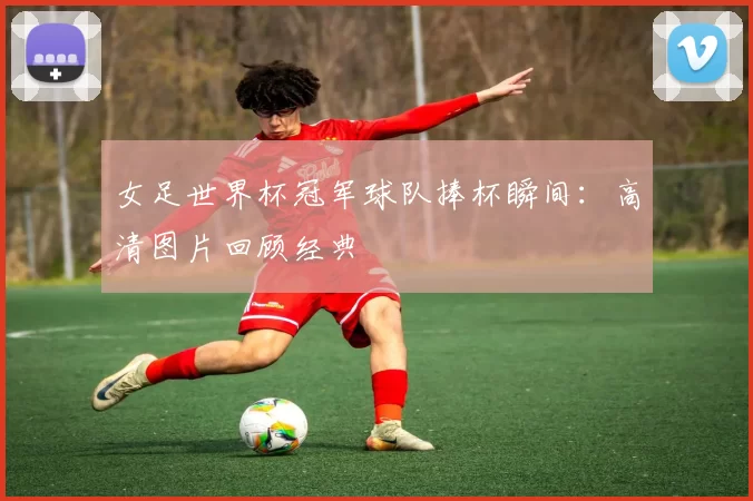 女足世界杯冠军球队捧杯瞬间：高清图片回顾经典