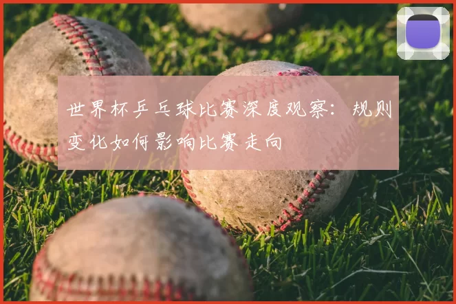 世界杯乒乓球比赛深度观察:规则变化如何影响比赛走向