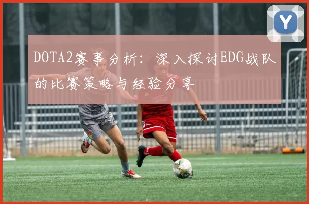 DOTA2赛事分析:深入探讨EDG战队的比赛策略与经验分享