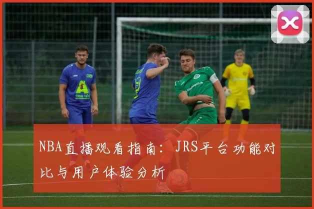 NBA直播观看指南:JRS平台功能对比与用户体验分析