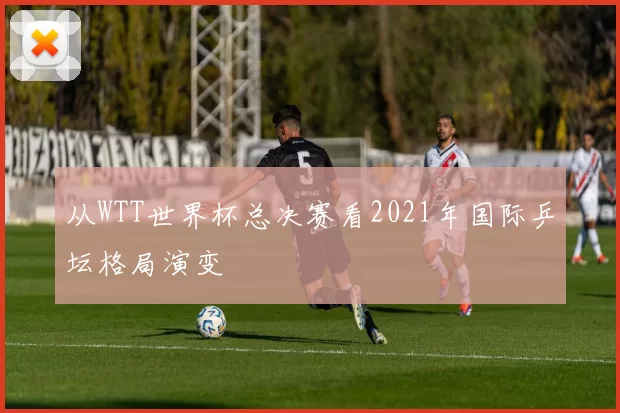 从WTT世界杯总决赛看2021年国际乒坛格局演变
