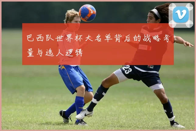 巴西队世界杯大名单背后的战略考量与选人逻辑