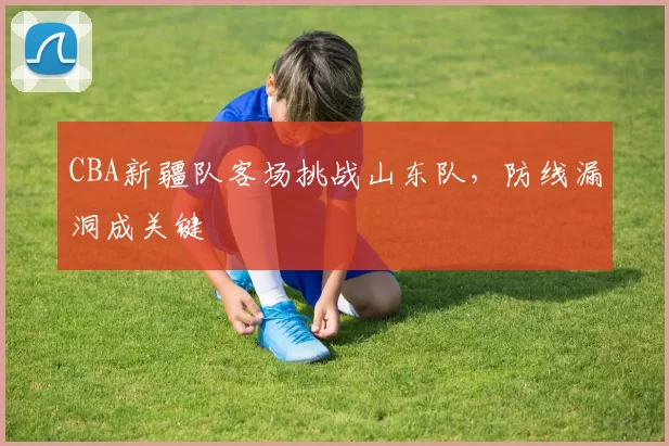 CBA新疆队客场挑战山东队,防线漏洞成关键
