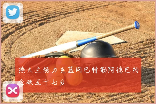 热火主场力克篮网巴特勒阿德巴约合砍五十七分