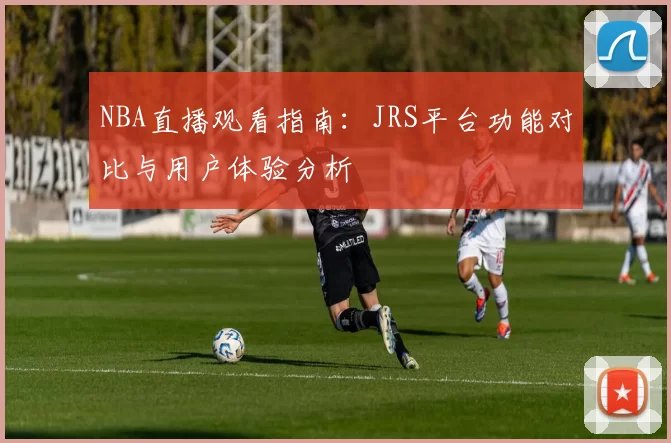 NBA直播观看指南:JRS平台功能对比与用户体验分析