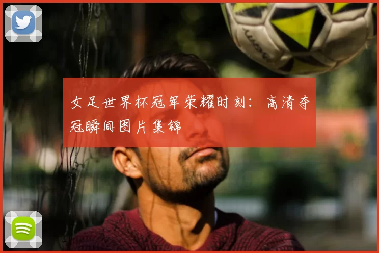 女足世界杯冠军荣耀时刻：高清夺冠瞬间图片集锦