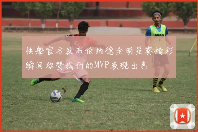 快船官方发布伦纳德全明星赛精彩瞬间称赞我们的MVP表现出色