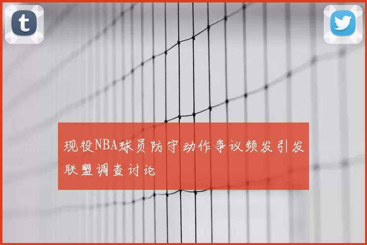 现役NBA球员防守动作争议频发引发联盟调查讨论