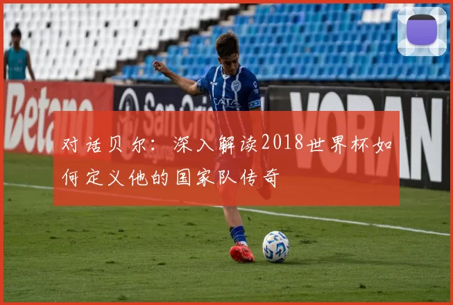 对话贝尔:深入解读2018世界杯如何定义他的国家队传奇