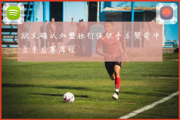 欧文确认加盟独行侠联手东契奇冲击季后赛席位