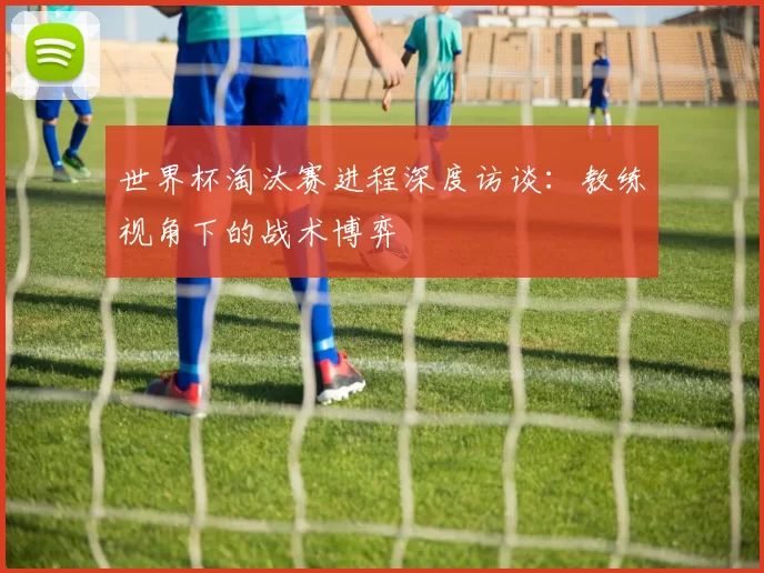 世界杯淘汰赛进程深度访谈:教练视角下的战术博弈