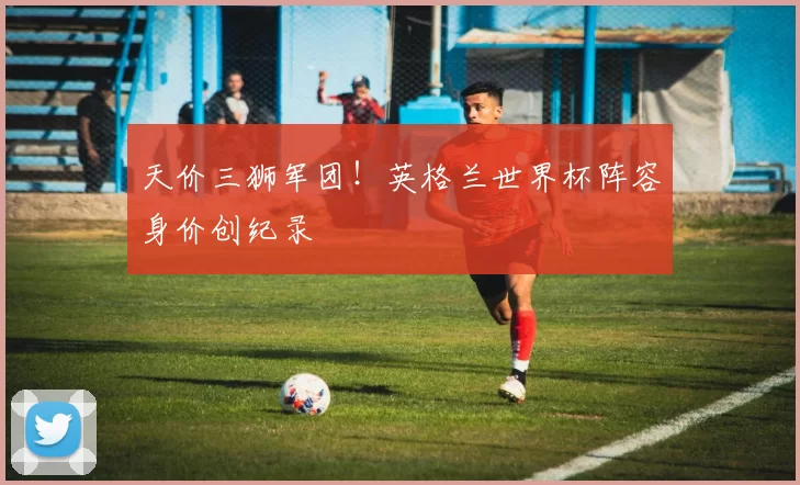 天价三狮军团!英格兰世界杯阵容身价创纪录