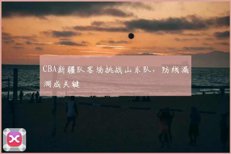 CBA新疆队客场挑战山东队,防线漏洞成关键