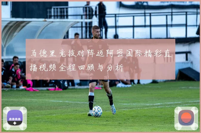 马德里竞技对阵迈阿密国际精彩直播视频全程回顾与分析