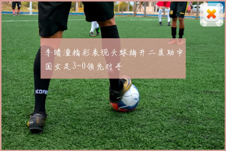 李晴潼精彩表现头球梅开二度助中国女足3-0领先对手