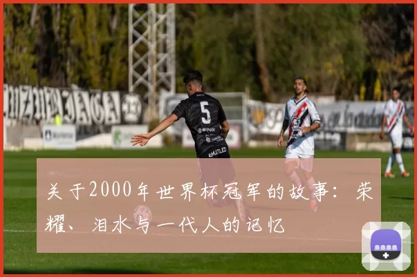 关于2000年世界杯冠军的故事：荣耀、泪水与一代人的记忆