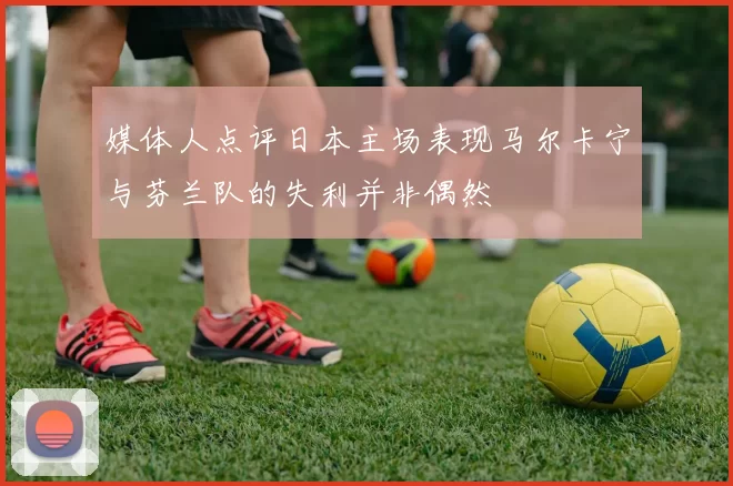 媒体人点评日本主场表现马尔卡宁与芬兰队的失利并非偶然