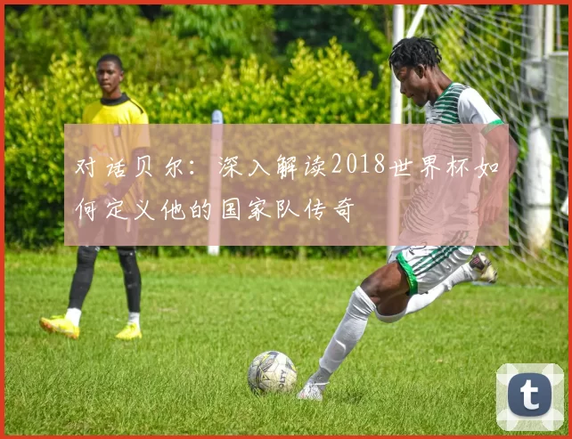 对话贝尔:深入解读2018世界杯如何定义他的国家队传奇
