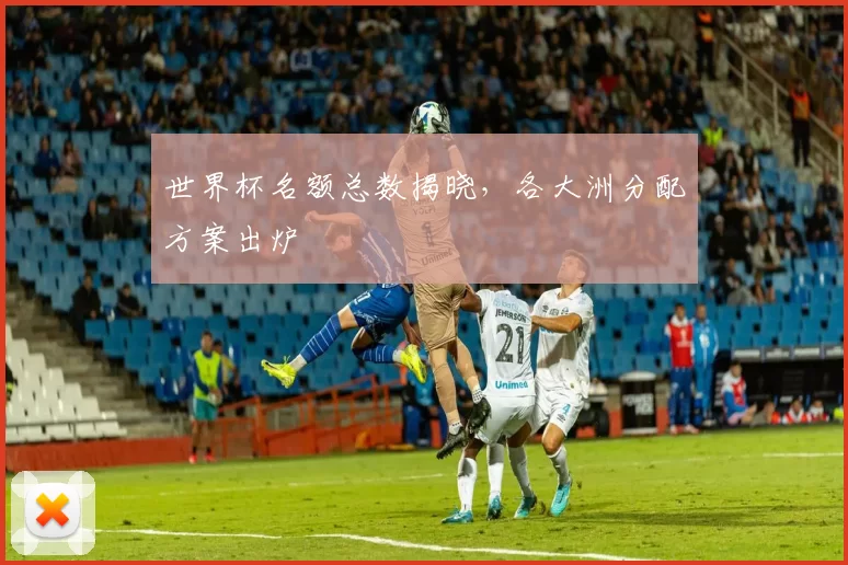 世界杯名额总数揭晓,各大洲分配方案出炉