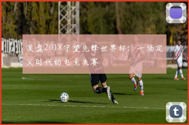 复盘2018守望先锋世界杯:一场定义时代的电竞决赛
