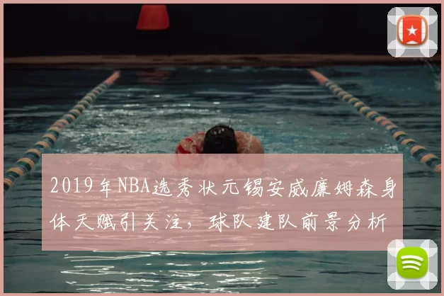 2019年NBA选秀状元锡安威廉姆森身体天赋引关注,球队建队前景分析