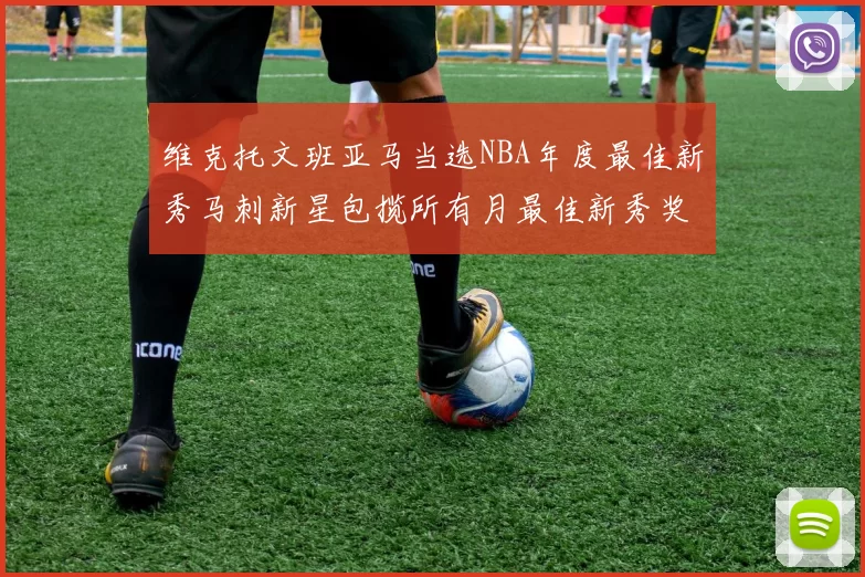 维克托文班亚马当选NBA年度最佳新秀马刺新星包揽所有月最佳新秀奖项