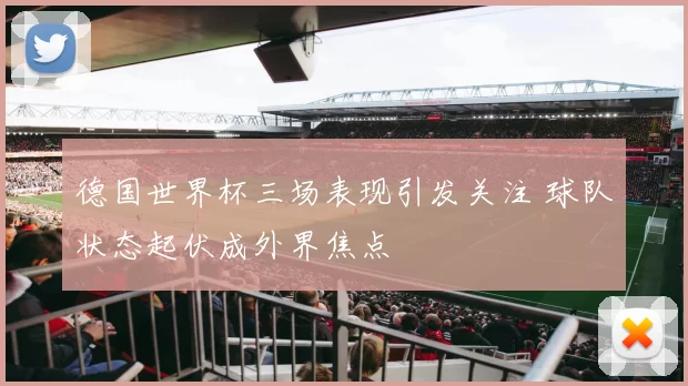 德国世界杯三场表现引发关注 球队状态起伏成外界焦点