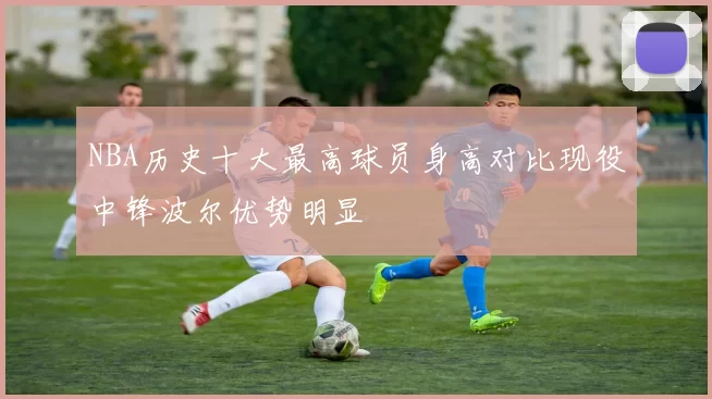 NBA历史十大最高球员身高对比现役中锋波尔优势明显