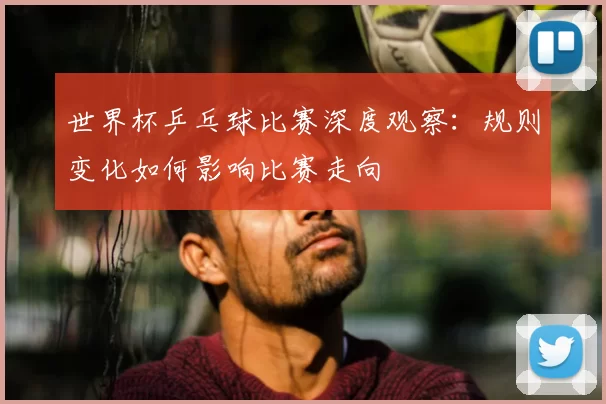 世界杯乒乓球比赛深度观察：规则变化如何影响比赛走向