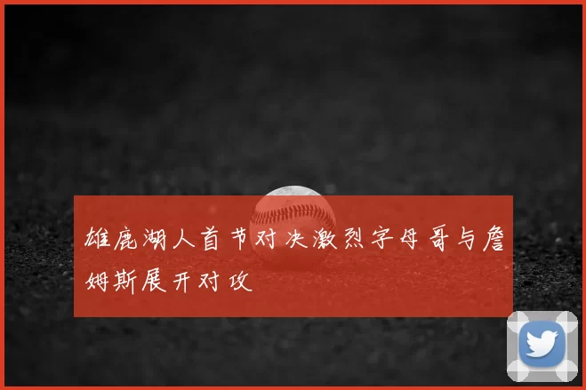 雄鹿湖人首节对决激烈字母哥与詹姆斯展开对攻