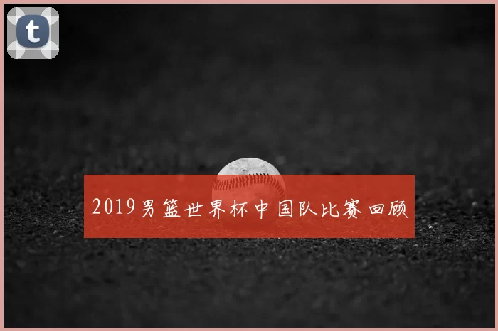 2019男篮世界杯中国队比赛回顾