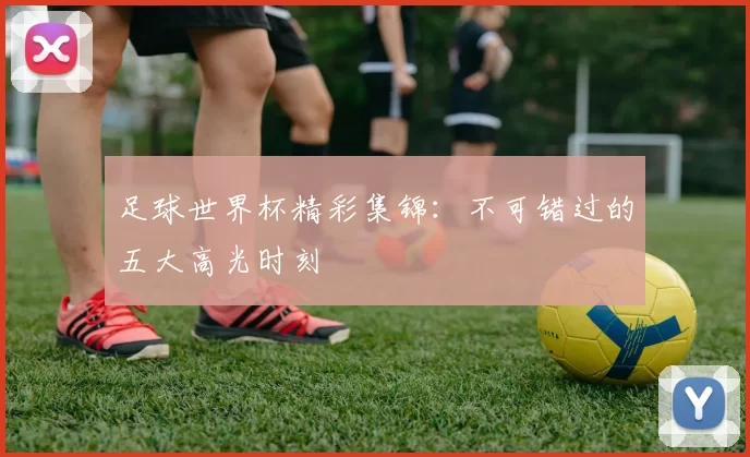 足球世界杯精彩集锦：不可错过的五大高光时刻