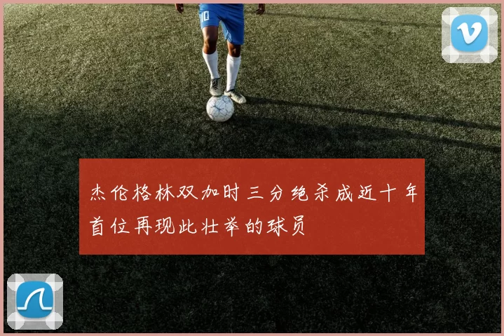 杰伦格林双加时三分绝杀成近十年首位再现此壮举的球员